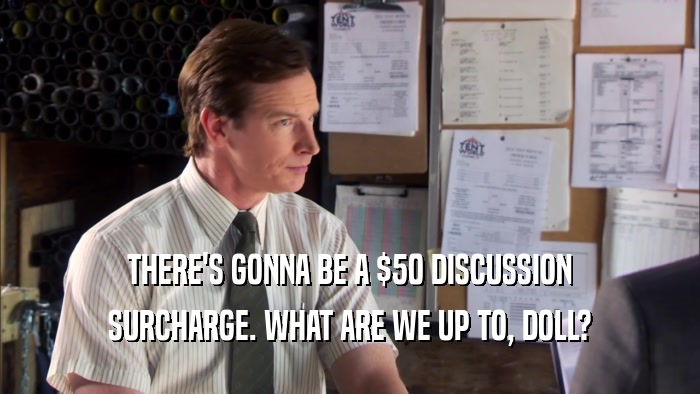 THERE'S GONNA BE A $50 DISCUSSION SURCHARGE. WHAT ARE WE UP TO, DOLL? 