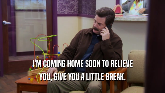 I'M COMING HOME SOON TO RELIEVE YOU, GIVE YOU A LITTLE BREAK. 