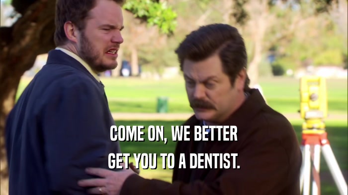 COME ON, WE BETTER GET YOU TO A DENTIST. 