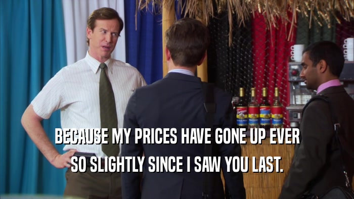 BECAUSE MY PRICES HAVE GONE UP EVER SO SLIGHTLY SINCE I SAW YOU LAST. 
