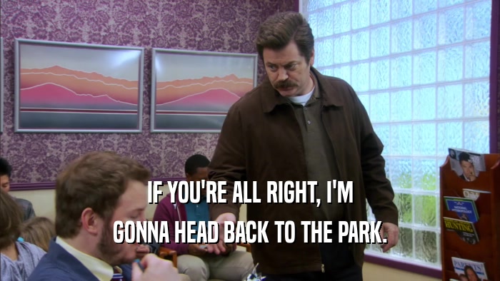 IF YOU'RE ALL RIGHT, I'M GONNA HEAD BACK TO THE PARK. 