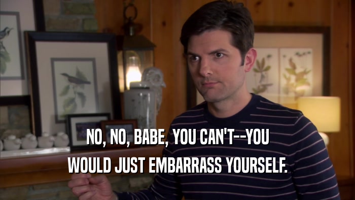 NO, NO, BABE, YOU CAN'T--YOU WOULD JUST EMBARRASS YOURSELF. 