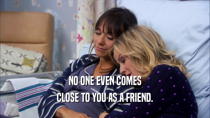 NO ONE EVEN COMES CLOSE TO YOU AS A FRIEND. 