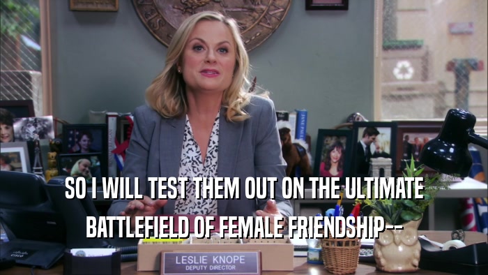 SO I WILL TEST THEM OUT ON THE ULTIMATE
 BATTLEFIELD OF FEMALE FRIENDSHIP--
 
