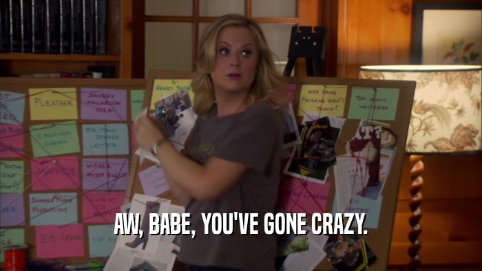 AW, BABE, YOU'VE GONE CRAZY.  