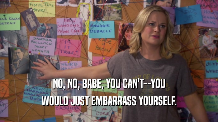 NO, NO, BABE, YOU CAN'T--YOU WOULD JUST EMBARRASS YOURSELF. 