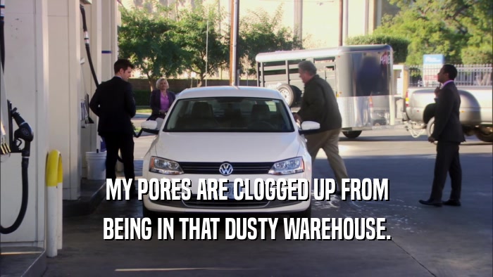 MY PORES ARE CLOGGED UP FROM BEING IN THAT DUSTY WAREHOUSE. 
