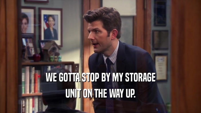 WE GOTTA STOP BY MY STORAGE UNIT ON THE WAY UP. 