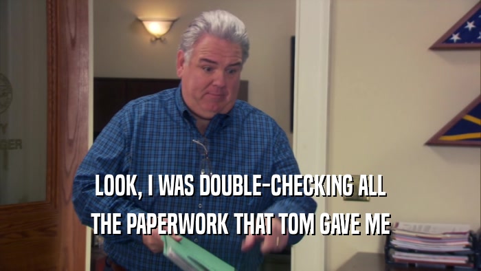 LOOK, I WAS DOUBLE-CHECKING ALL THE PAPERWORK THAT TOM GAVE ME 