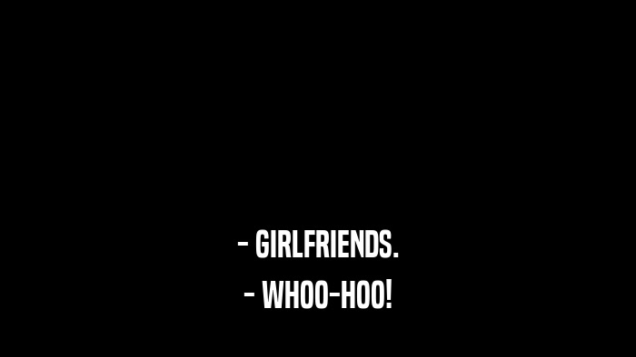 - GIRLFRIENDS. - WHOO-HOO! 