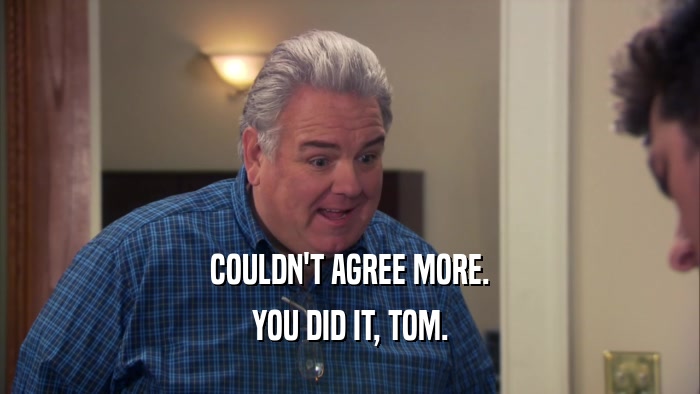 COULDN'T AGREE MORE. YOU DID IT, TOM. 