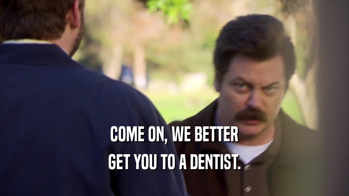 COME ON, WE BETTER GET YOU TO A DENTIST. 