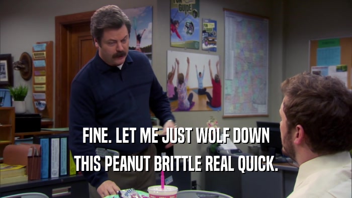 FINE. LET ME JUST WOLF DOWN THIS PEANUT BRITTLE REAL QUICK. 