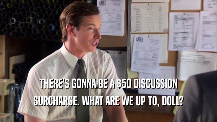 THERE'S GONNA BE A $50 DISCUSSION SURCHARGE. WHAT ARE WE UP TO, DOLL? 