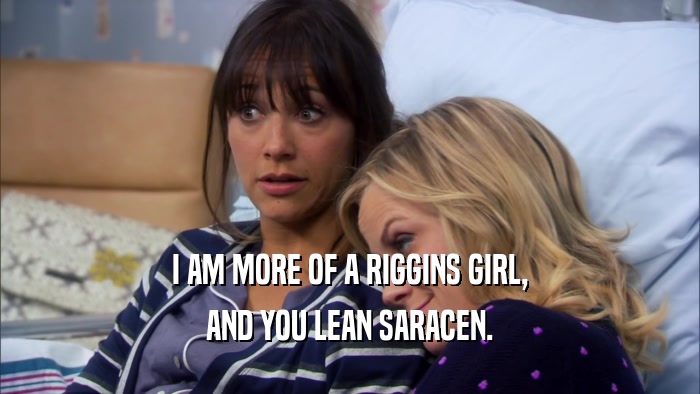I AM MORE OF A RIGGINS GIRL, AND YOU LEAN SARACEN. 
