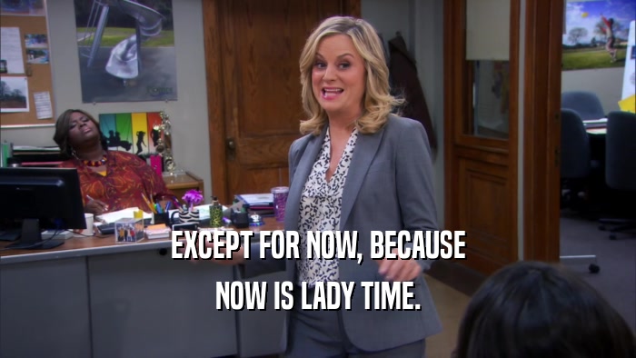 EXCEPT FOR NOW, BECAUSE NOW IS LADY TIME. 