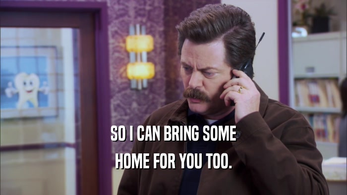 SO I CAN BRING SOME HOME FOR YOU TOO. 