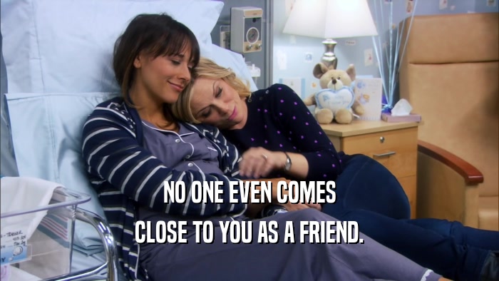 NO ONE EVEN COMES CLOSE TO YOU AS A FRIEND. 