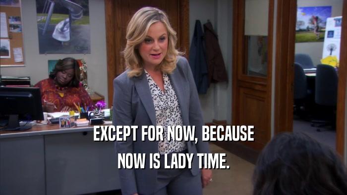EXCEPT FOR NOW, BECAUSE NOW IS LADY TIME. 