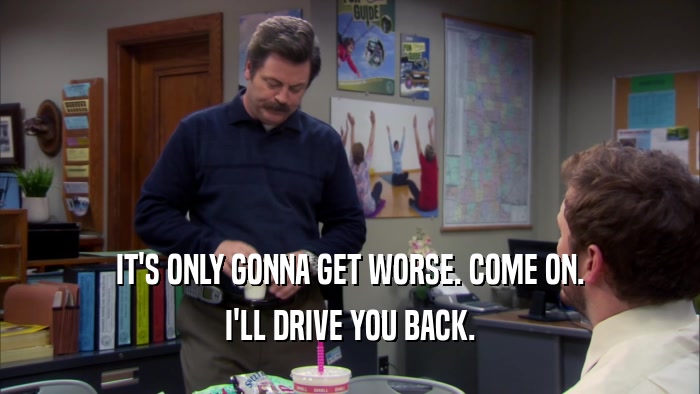 IT'S ONLY GONNA GET WORSE. COME ON. I'LL DRIVE YOU BACK. 