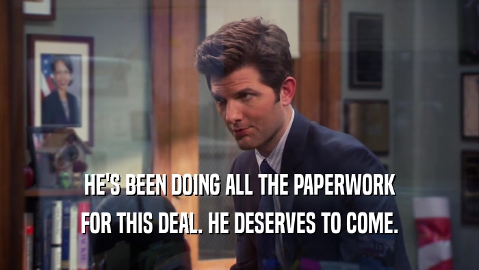 HE'S BEEN DOING ALL THE PAPERWORK FOR THIS DEAL. HE DESERVES TO COME. 