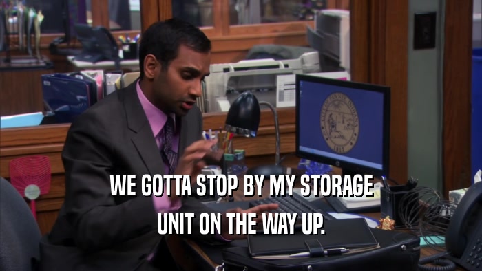 WE GOTTA STOP BY MY STORAGE UNIT ON THE WAY UP. 