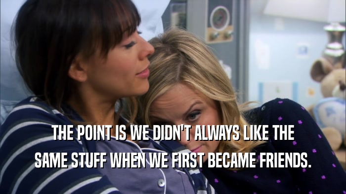 THE POINT IS WE DIDN'T ALWAYS LIKE THE SAME STUFF WHEN WE FIRST BECAME FRIENDS. 
