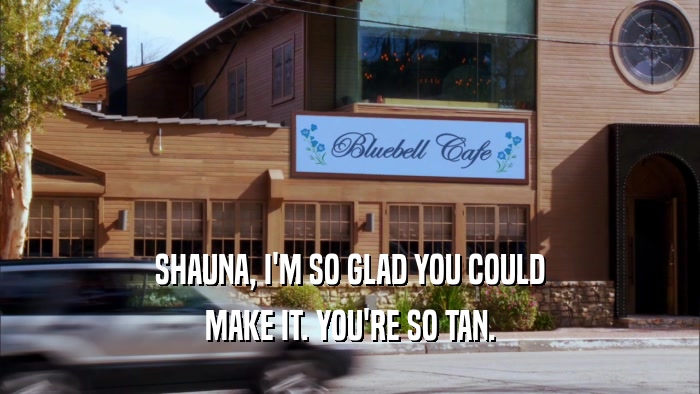 SHAUNA, I'M SO GLAD YOU COULD MAKE IT. YOU'RE SO TAN. 