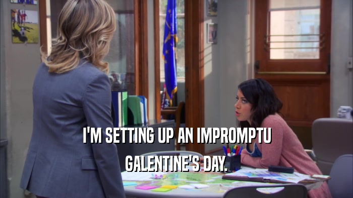 I'M SETTING UP AN IMPROMPTU GALENTINE'S DAY. 