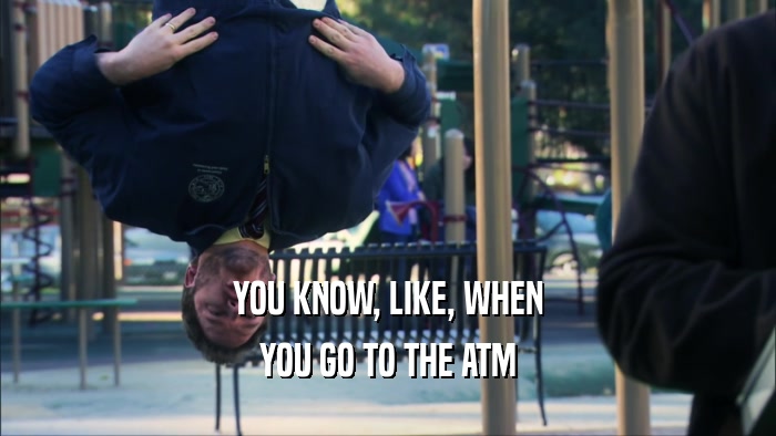 YOU KNOW, LIKE, WHEN YOU GO TO THE ATM 