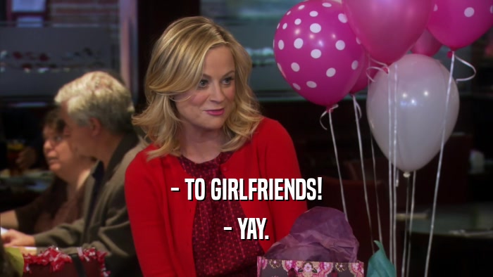 - TO GIRLFRIENDS! - YAY. 