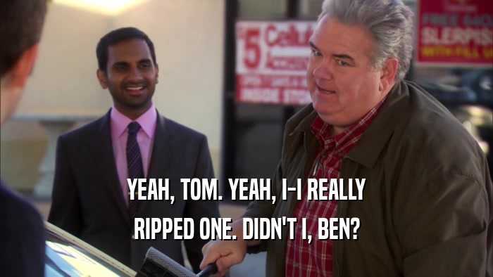 YEAH, TOM. YEAH, I-I REALLY RIPPED ONE. DIDN'T I, BEN? 