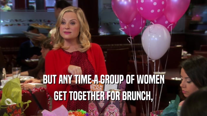 BUT ANY TIME A GROUP OF WOMEN GET TOGETHER FOR BRUNCH, 