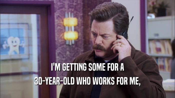 I'M GETTING SOME FOR A 30-YEAR-OLD WHO WORKS FOR ME, 
