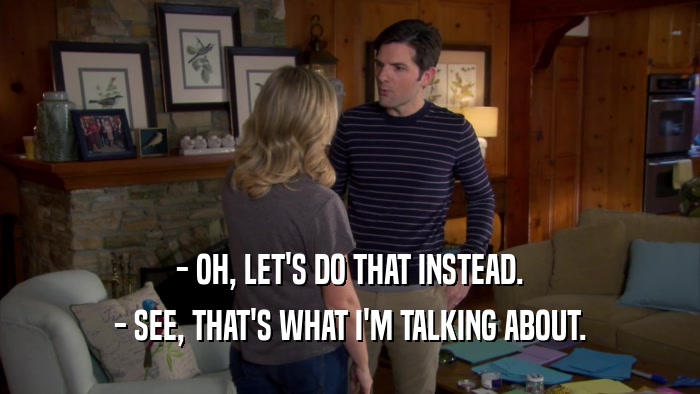 - OH, LET'S DO THAT INSTEAD. - SEE, THAT'S WHAT I'M TALKING ABOUT. 
