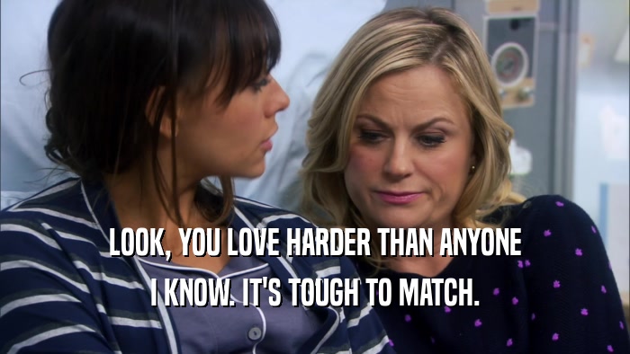LOOK, YOU LOVE HARDER THAN ANYONE I KNOW. IT'S TOUGH TO MATCH. 