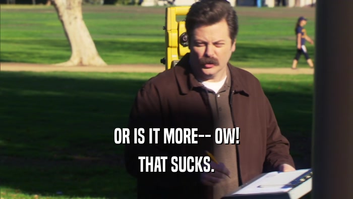 OR IS IT MORE-- OW! THAT SUCKS. 