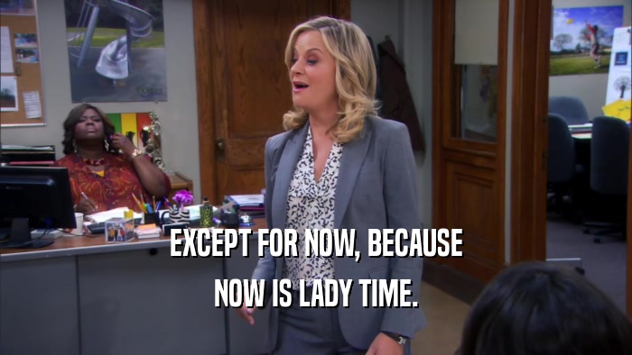 EXCEPT FOR NOW, BECAUSE NOW IS LADY TIME. 
