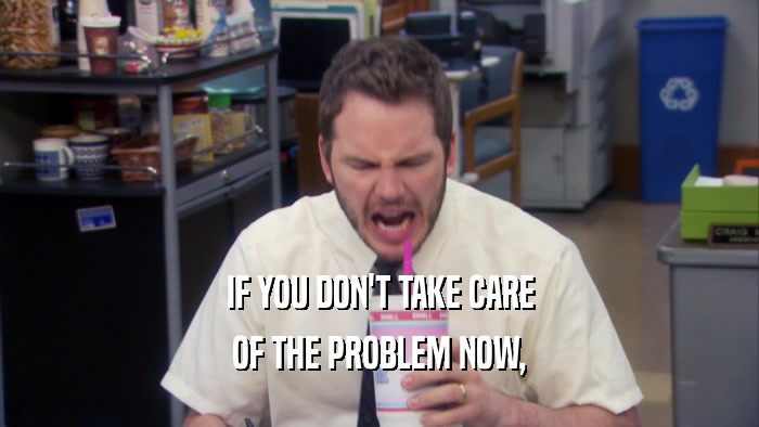 IF YOU DON'T TAKE CARE OF THE PROBLEM NOW, 