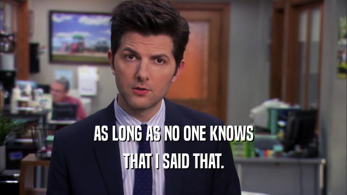 AS LONG AS NO ONE KNOWS THAT I SAID THAT. 