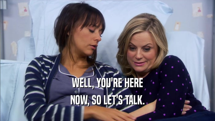 WELL, YOU'RE HERE NOW, SO LET'S TALK. 
