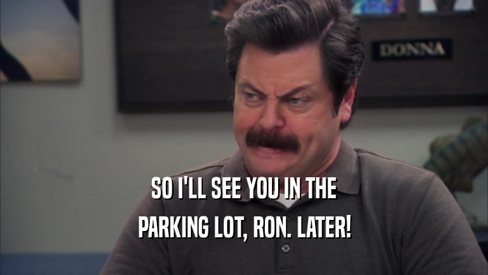 SO I'LL SEE YOU IN THE PARKING LOT, RON. LATER! 