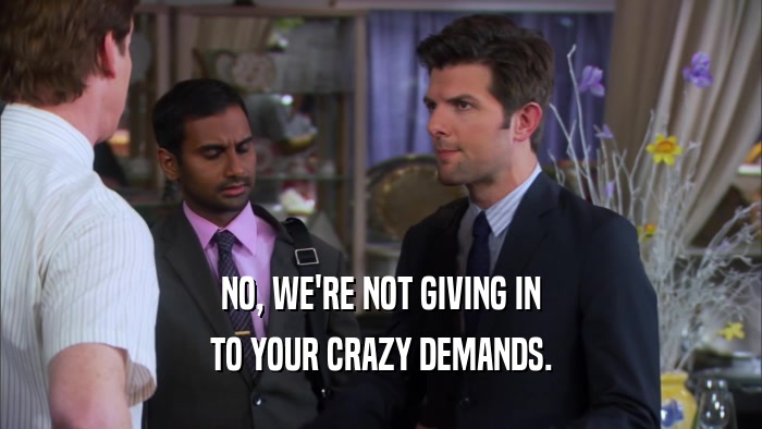 NO, WE'RE NOT GIVING IN TO YOUR CRAZY DEMANDS. 