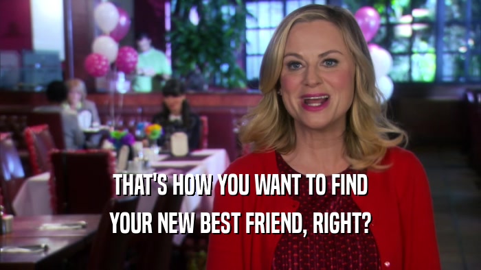 THAT'S HOW YOU WANT TO FIND YOUR NEW BEST FRIEND, RIGHT? 