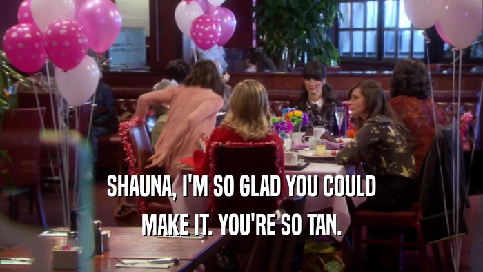 SHAUNA, I'M SO GLAD YOU COULD MAKE IT. YOU'RE SO TAN. 