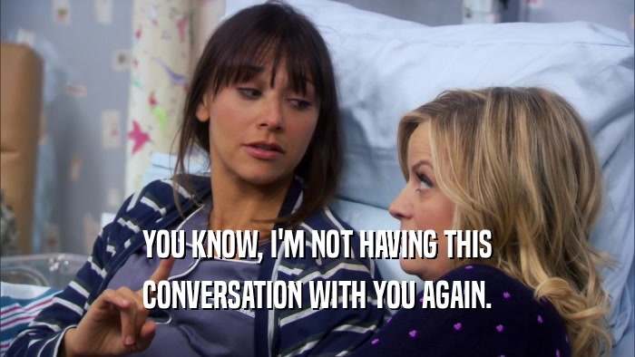 YOU KNOW, I'M NOT HAVING THIS CONVERSATION WITH YOU AGAIN. 