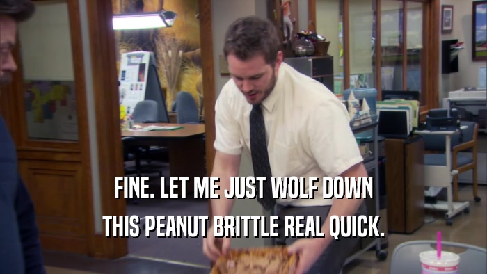 FINE. LET ME JUST WOLF DOWN THIS PEANUT BRITTLE REAL QUICK. 