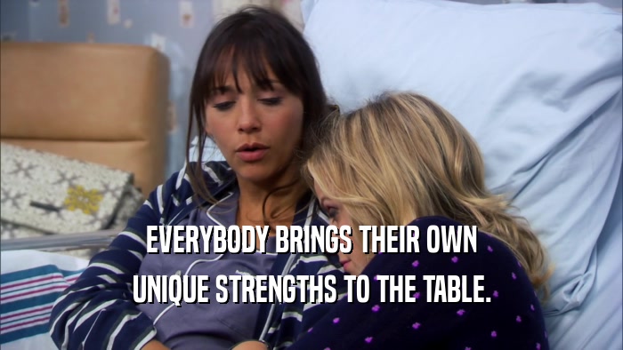 EVERYBODY BRINGS THEIR OWN UNIQUE STRENGTHS TO THE TABLE. 
