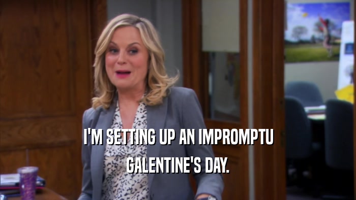 I'M SETTING UP AN IMPROMPTU GALENTINE'S DAY. 
