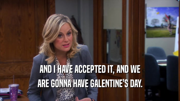 AND I HAVE ACCEPTED IT, AND WE ARE GONNA HAVE GALENTINE'S DAY. 